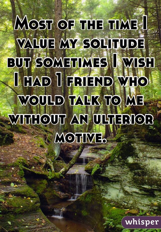 Most of the time I value my solitude but sometimes I wish I had 1 friend who would talk to me without an ulterior motive. 