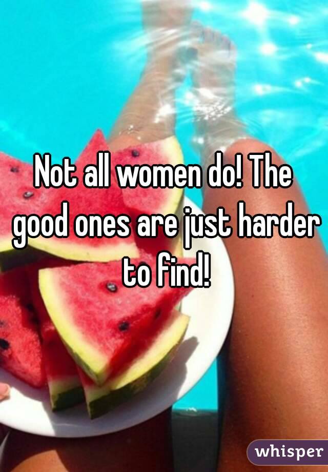 Not all women do! The good ones are just harder to find!