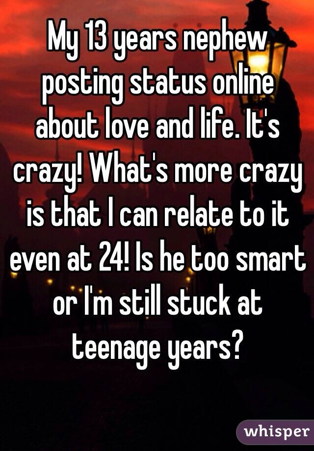 My 13 years nephew posting status online about love and life. It's crazy! What's more crazy is that I can relate to it even at 24! Is he too smart or I'm still stuck at teenage years?