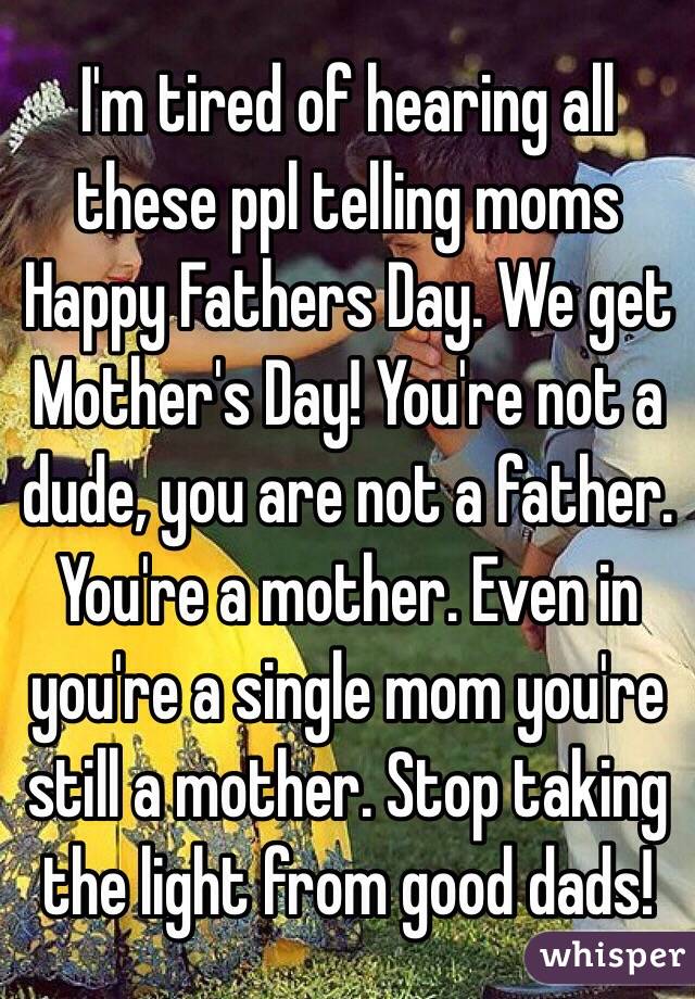 I'm tired of hearing all these ppl telling moms Happy Fathers Day. We get Mother's Day! You're not a dude, you are not a father. You're a mother. Even in you're a single mom you're still a mother. Stop taking the light from good dads!