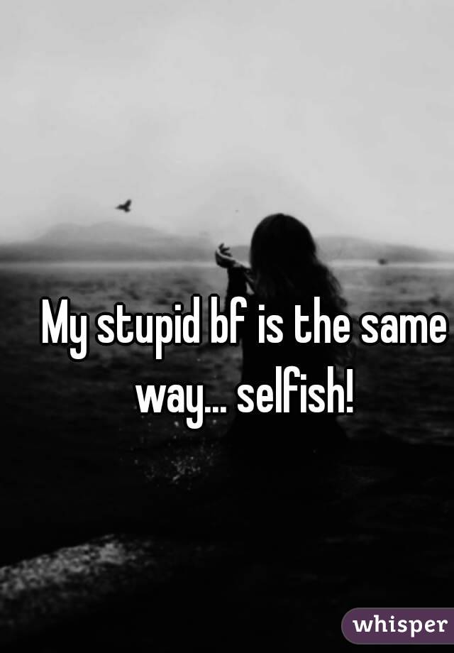 My stupid bf is the same way... selfish! 