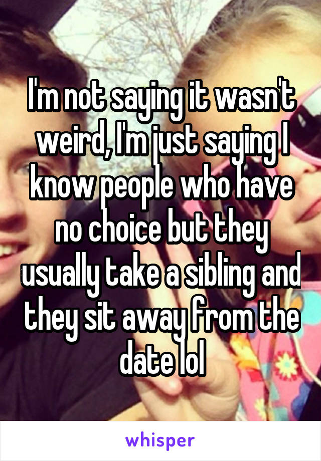 I'm not saying it wasn't weird, I'm just saying I know people who have no choice but they usually take a sibling and they sit away from the date lol