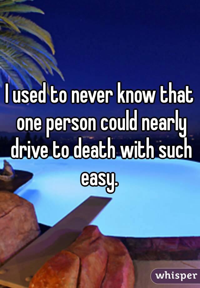 I used to never know that one person could nearly drive to death with such easy. 