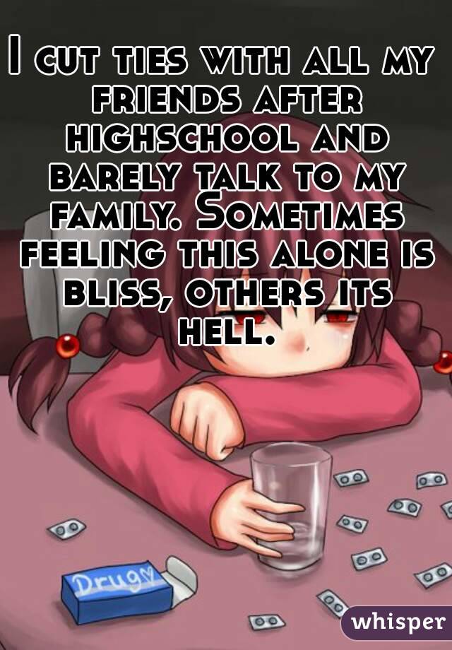 I cut ties with all my friends after highschool and barely talk to my family. Sometimes feeling this alone is bliss, others its hell.