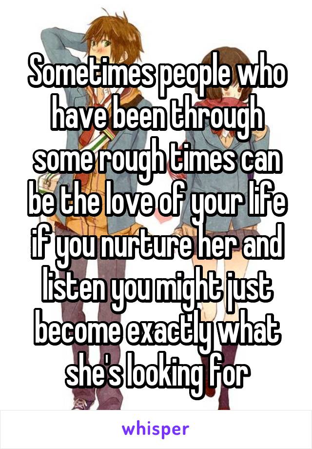 Sometimes people who have been through some rough times can be the love of your life if you nurture her and listen you might just become exactly what she's looking for