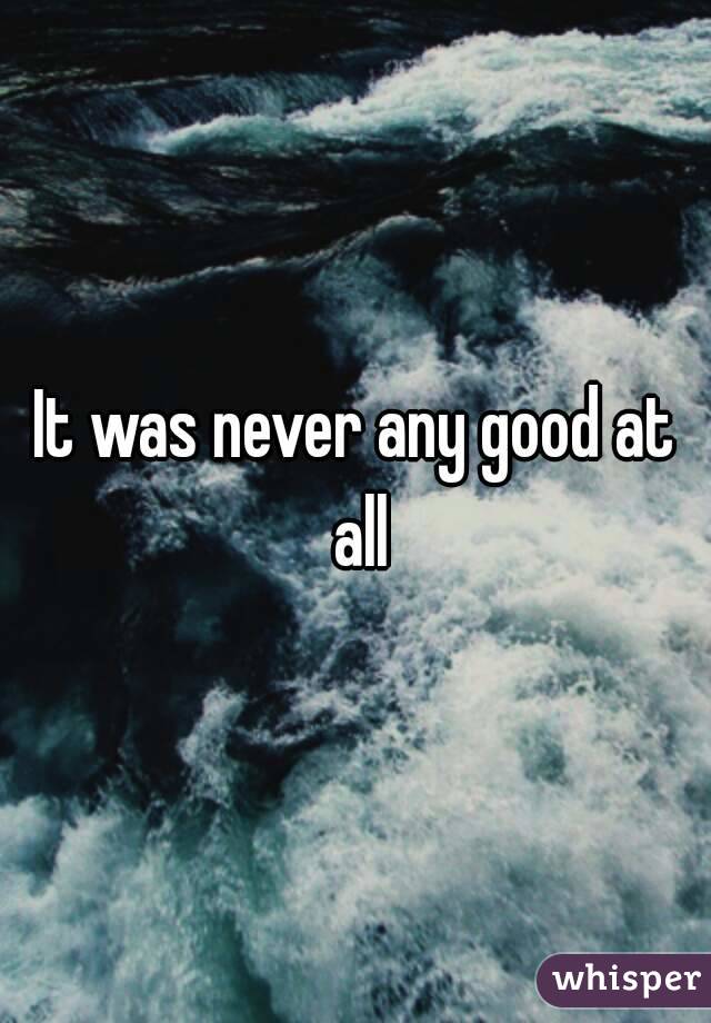 It was never any good at all