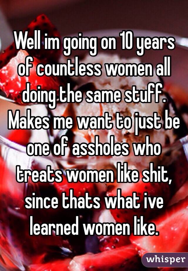 Well im going on 10 years of countless women all doing the same stuff. Makes me want to just be one of assholes who treats women like shit, since thats what ive learned women like.