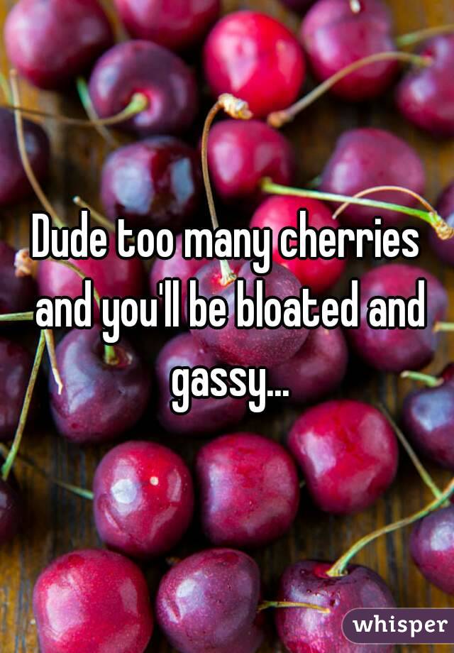 Dude too many cherries and you'll be bloated and gassy...