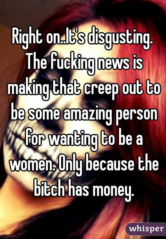 Right on..It's disgusting. The fucking news is making that creep out to be some amazing person for wanting to be a women. Only because the bitch has money.