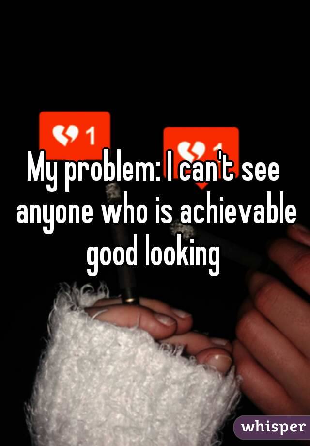 My problem: I can't see anyone who is achievable good looking 