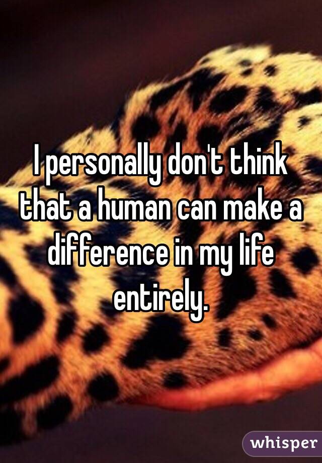 I personally don't think that a human can make a difference in my life entirely.