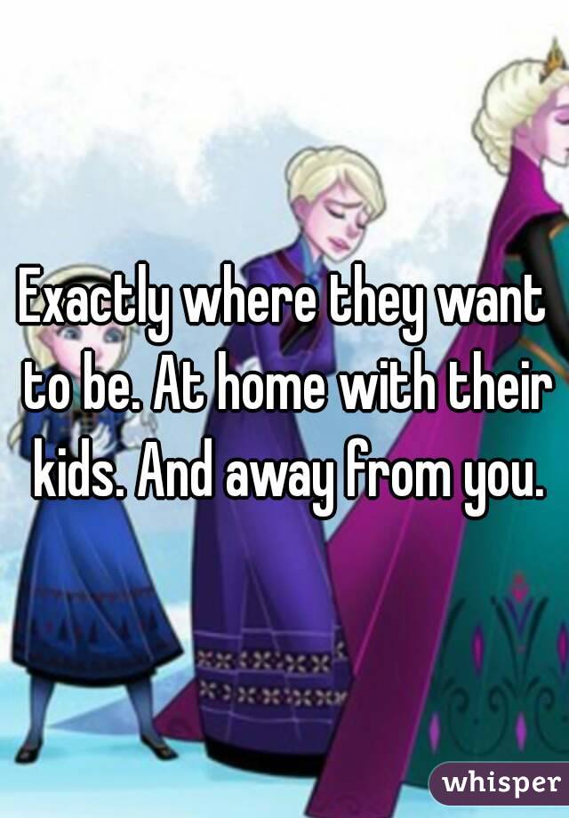 Exactly where they want to be. At home with their kids. And away from you.