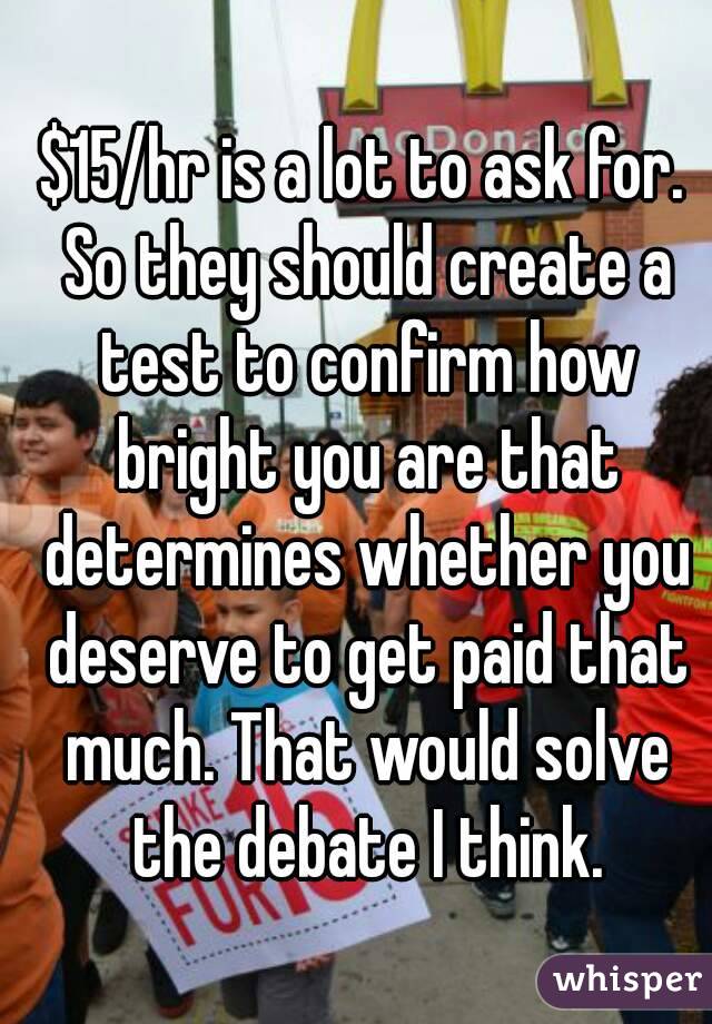 $15/hr is a lot to ask for. So they should create a test to confirm how bright you are that determines whether you deserve to get paid that much. That would solve the debate I think.