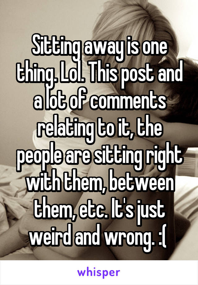 Sitting away is one thing. Lol. This post and a lot of comments relating to it, the people are sitting right with them, between them, etc. It's just weird and wrong. :( 