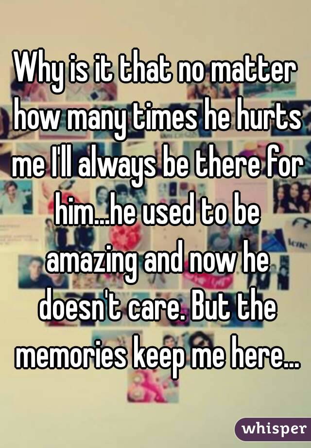 Why is it that no matter how many times he hurts me I'll always be there for him...he used to be amazing and now he doesn't care. But the memories keep me here...