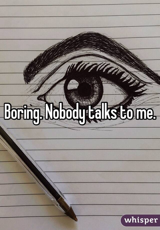 Boring. Nobody talks to me. 