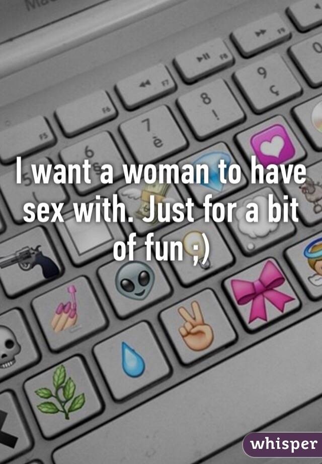 I want a woman to have sex with. Just for a bit of fun ;)
