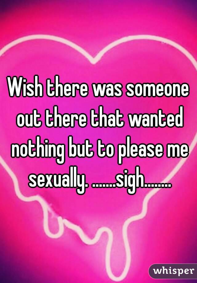 Wish there was someone out there that wanted nothing but to please me sexually. .......sigh........