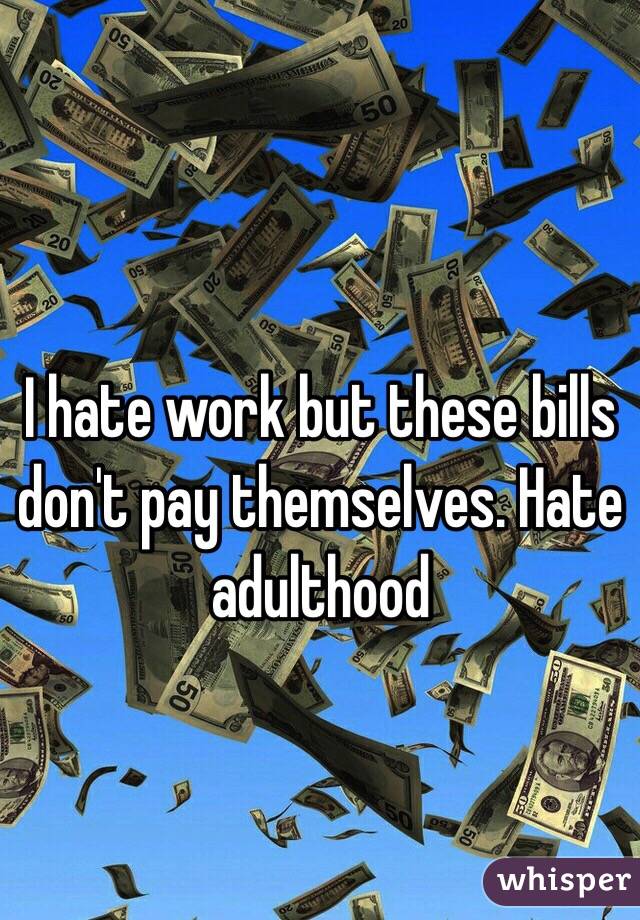 I hate work but these bills don't pay themselves. Hate adulthood