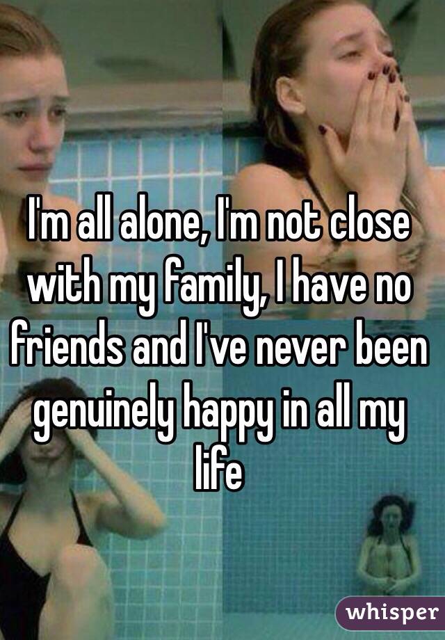  I'm all alone, I'm not close with my family, I have no friends and I've never been genuinely happy in all my life