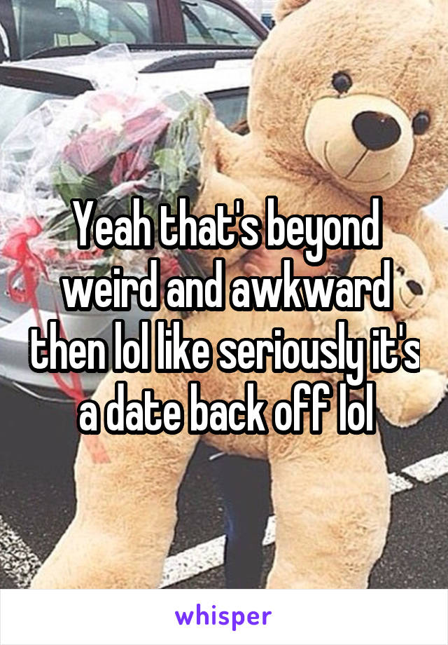 Yeah that's beyond weird and awkward then lol like seriously it's a date back off lol