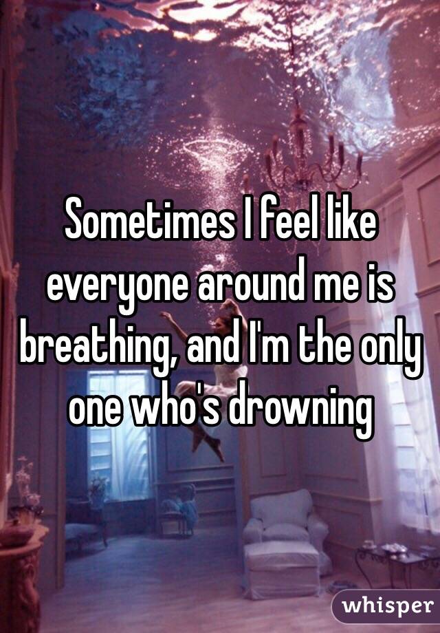 Sometimes I feel like everyone around me is breathing, and I'm the only one who's drowning 