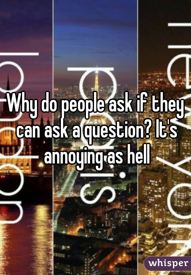 Why do people ask if they can ask a question? It's annoying as hell