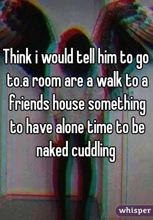 Think i would tell him to go to.a room are a walk to a friends house something to have alone time to be naked cuddling 