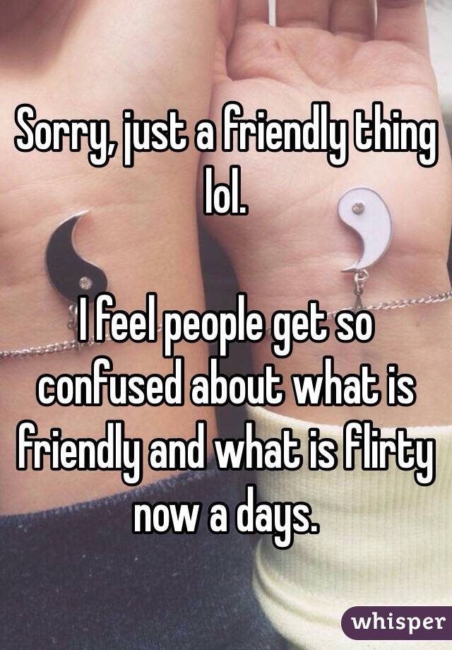 Sorry, just a friendly thing lol.

I feel people get so confused about what is friendly and what is flirty now a days. 