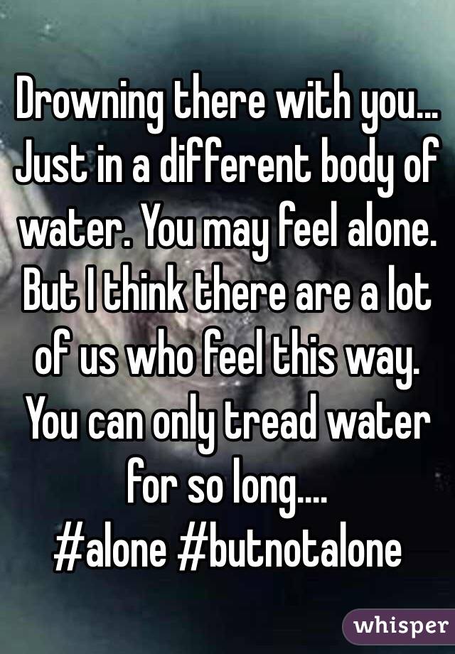 Drowning there with you... Just in a different body of water. You may feel alone. But I think there are a lot of us who feel this way. You can only tread water for so long.... 
#alone #butnotalone