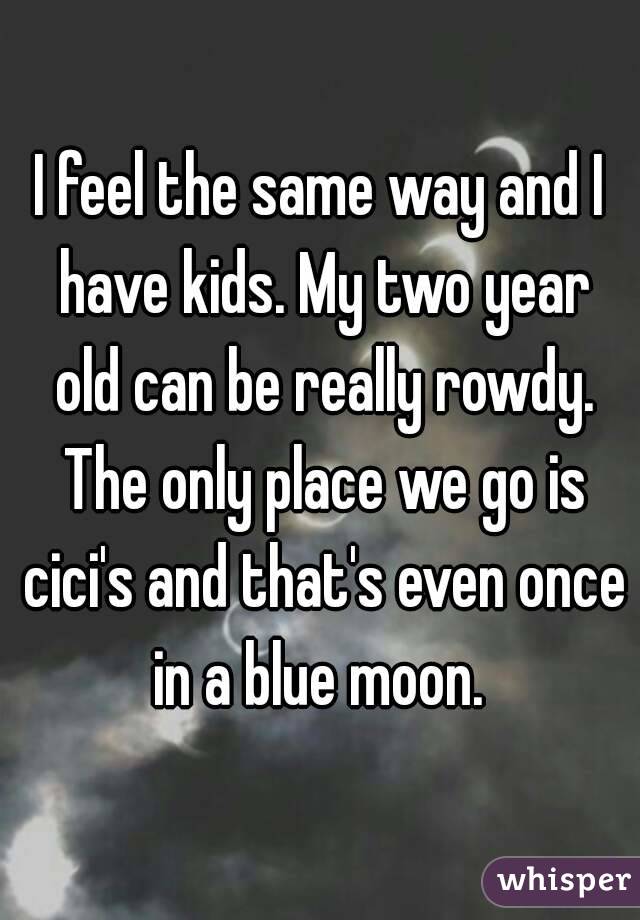 I feel the same way and I have kids. My two year old can be really rowdy. The only place we go is cici's and that's even once in a blue moon. 