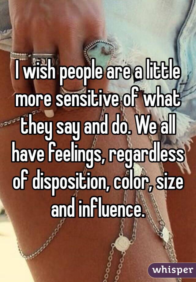 I wish people are a little more sensitive of what they say and do. We all have feelings, regardless of disposition, color, size and influence. 
