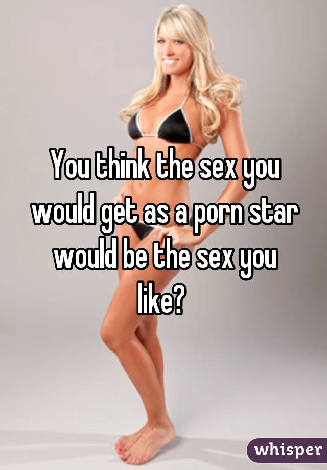 You think the sex you would get as a porn star would be the sex you like? 