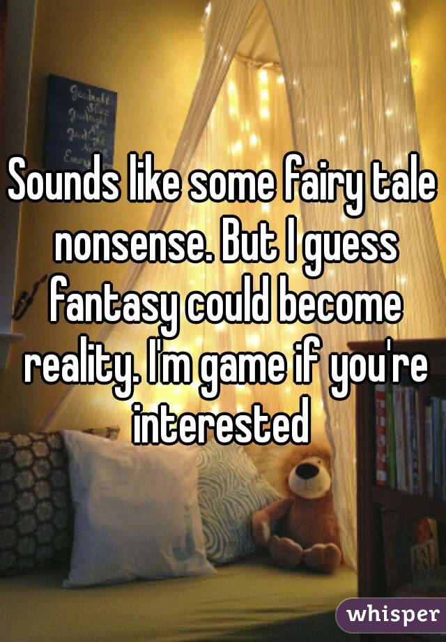 Sounds like some fairy tale nonsense. But I guess fantasy could become reality. I'm game if you're interested 