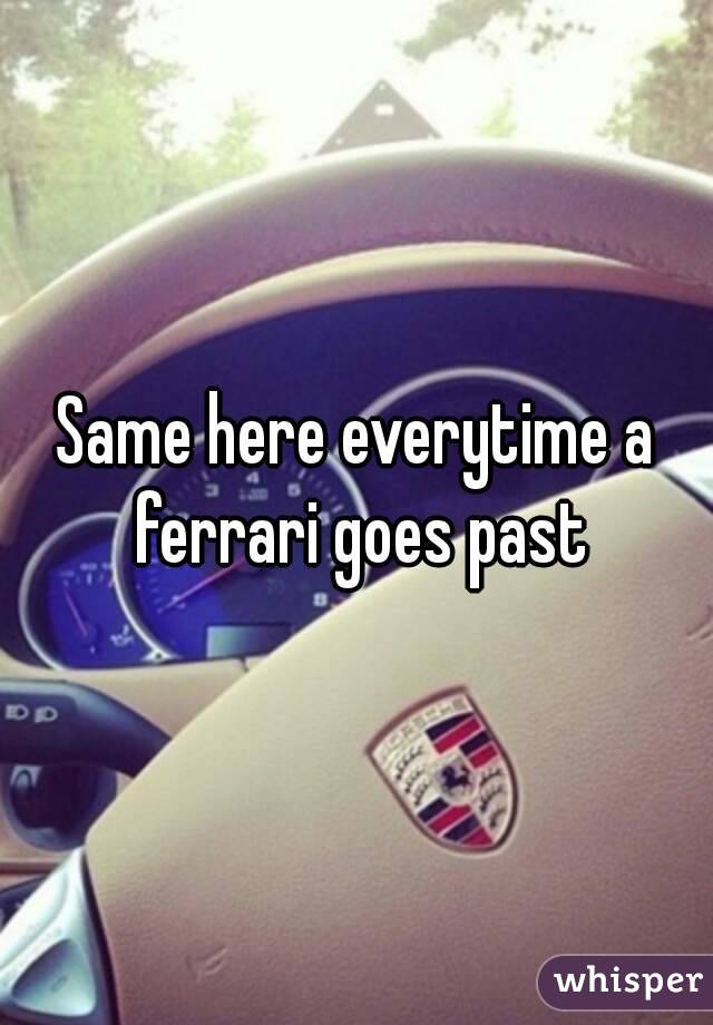 Same here everytime a ferrari goes past