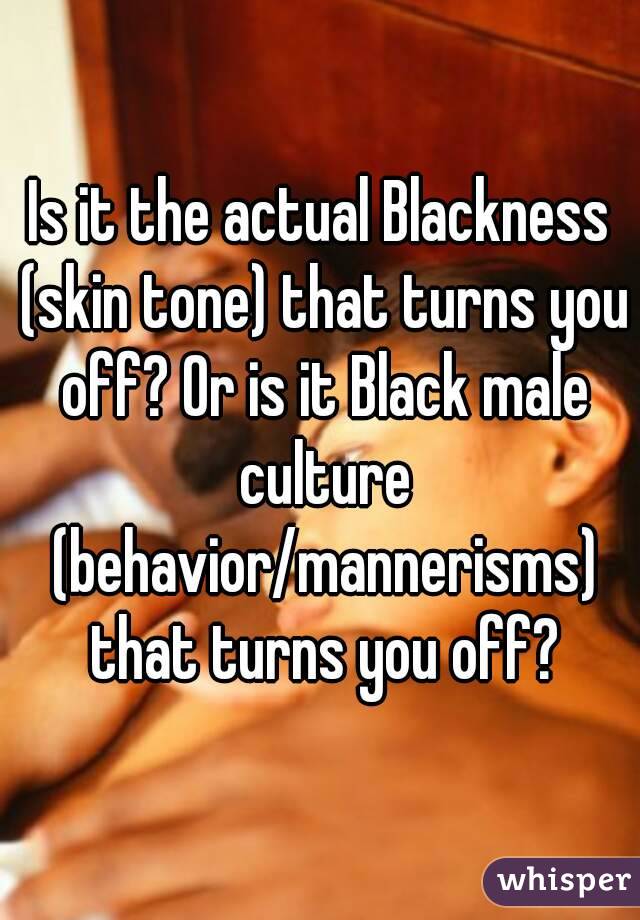 Is it the actual Blackness (skin tone) that turns you off? Or is it Black male culture (behavior/mannerisms) that turns you off?