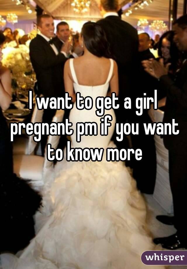 I want to get a girl pregnant pm if you want to know more