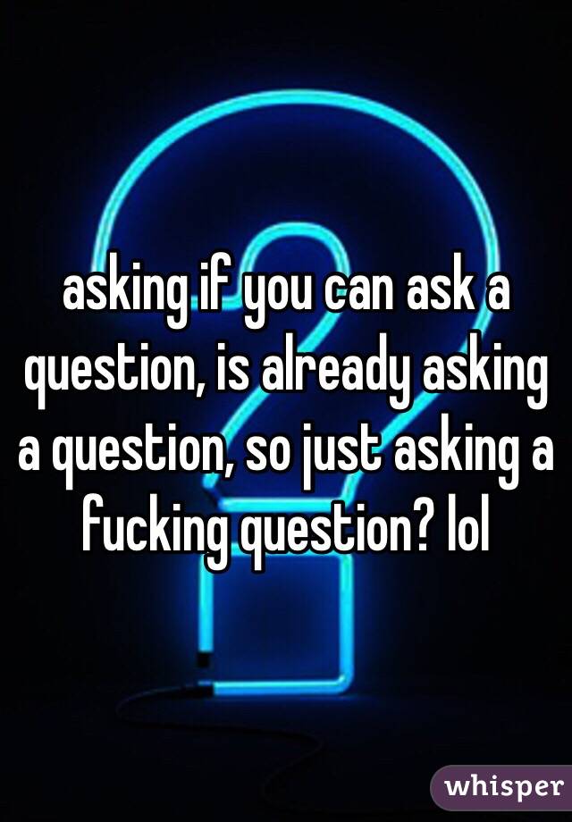 asking if you can ask a question, is already asking a question, so just asking a fucking question? lol 