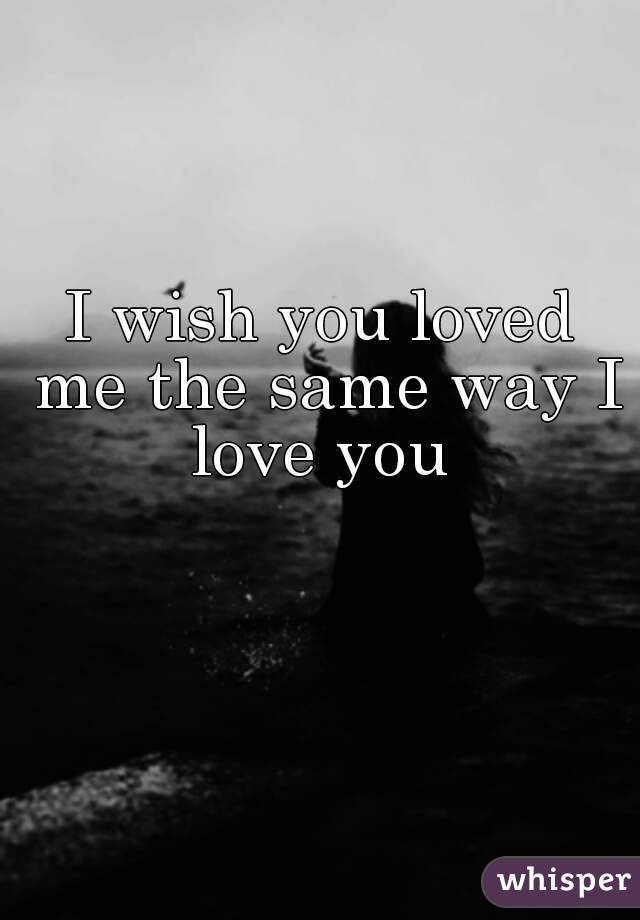 I wish you loved me the same way I love you 