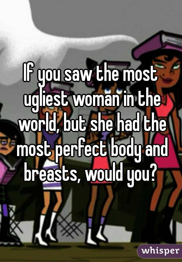 If you saw the most ugliest woman in the world, but she had the most perfect body and breasts, would you? 