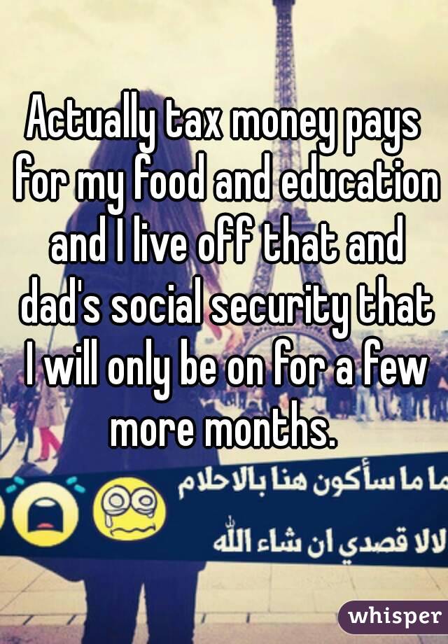 Actually tax money pays for my food and education and I live off that and dad's social security that I will only be on for a few more months. 