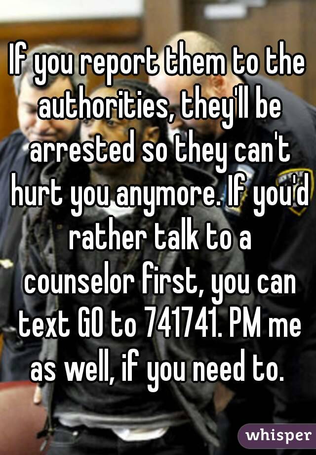 If you report them to the authorities, they'll be arrested so they can't hurt you anymore. If you'd rather talk to a counselor first, you can text GO to 741741. PM me as well, if you need to. 