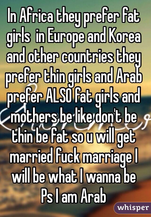 In Africa they prefer fat girls  in Europe and Korea and other countries they prefer thin girls and Arab prefer ALSO fat girls and mothers be like don't be thin be fat so u will get married fuck marriage I will be what I wanna be 
Ps I am Arab 