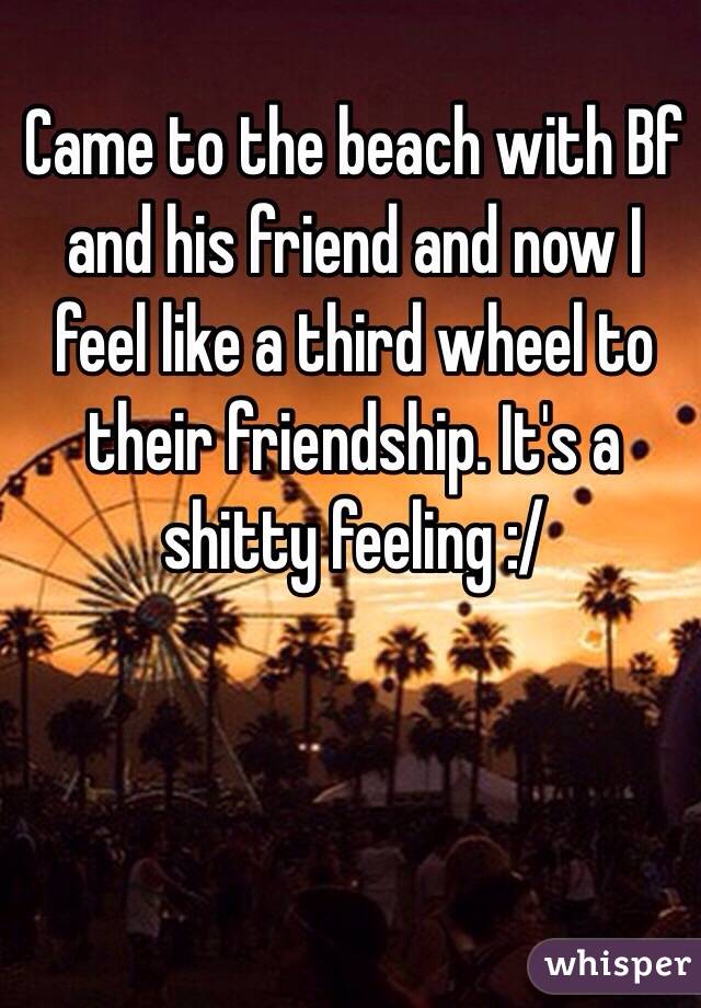 Came to the beach with Bf and his friend and now I feel like a third wheel to their friendship. It's a shitty feeling :/