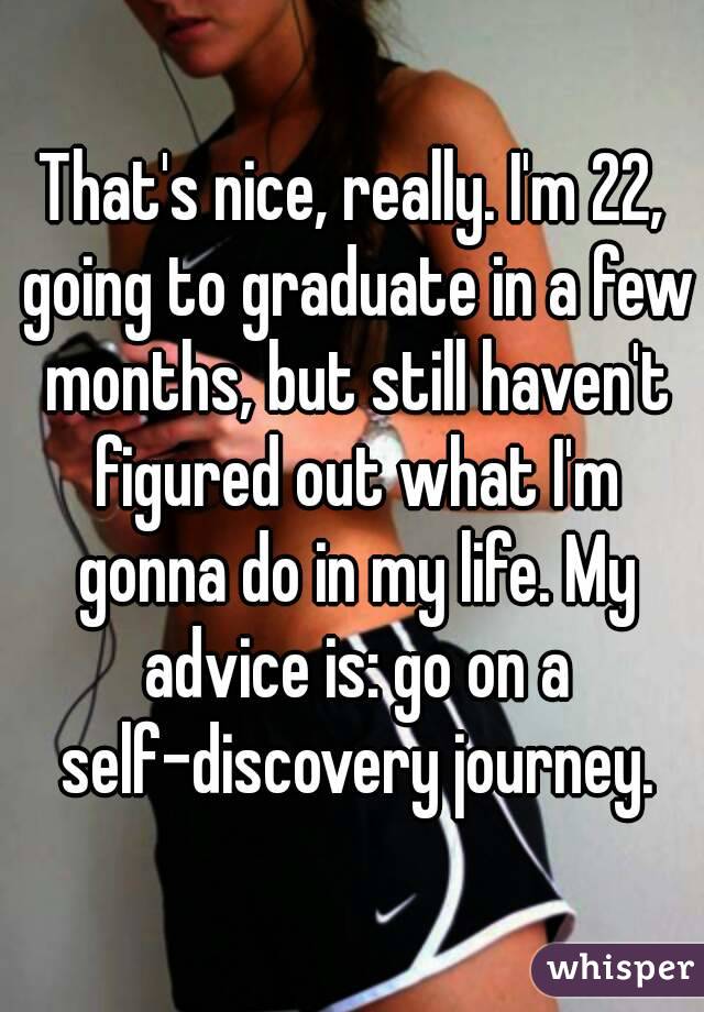 That's nice, really. I'm 22, going to graduate in a few months, but still haven't figured out what I'm gonna do in my life. My advice is: go on a self-discovery journey.