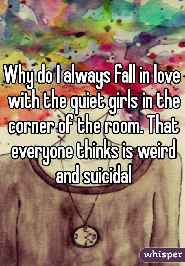 Why do I always fall in love with the quiet girls in the corner of the room. That everyone thinks is weird and suicidal