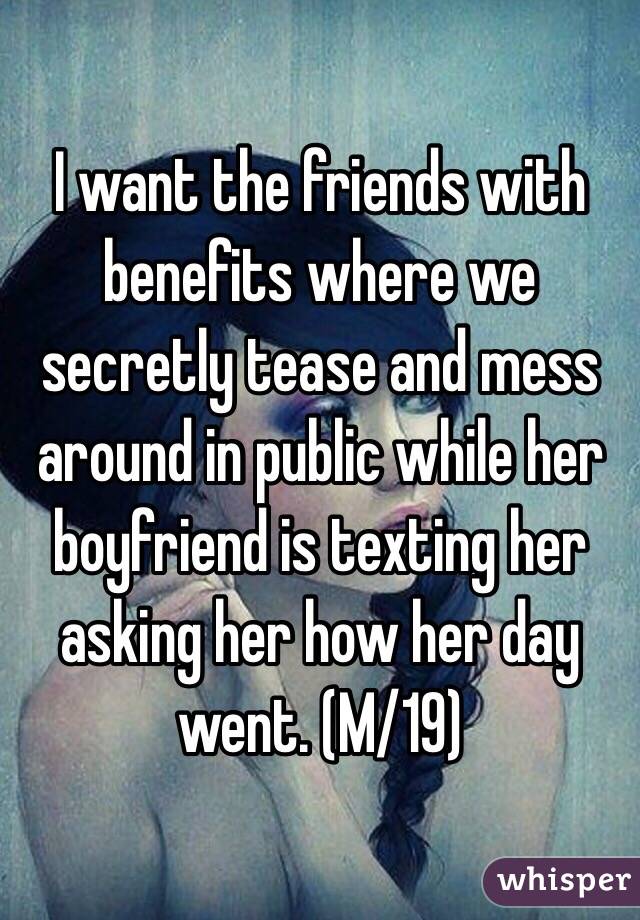 I want the friends with benefits where we secretly tease and mess around in public while her boyfriend is texting her asking her how her day went. (M/19)