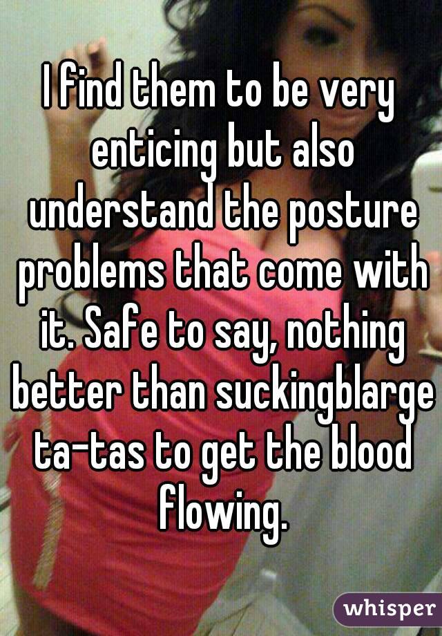 I find them to be very enticing but also understand the posture problems that come with it. Safe to say, nothing better than suckingblarge ta-tas to get the blood flowing.