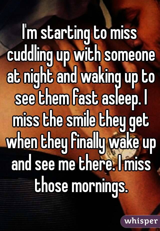 I'm starting to miss cuddling up with someone at night and waking up to see them fast asleep. I miss the smile they get when they finally wake up and see me there. I miss those mornings.