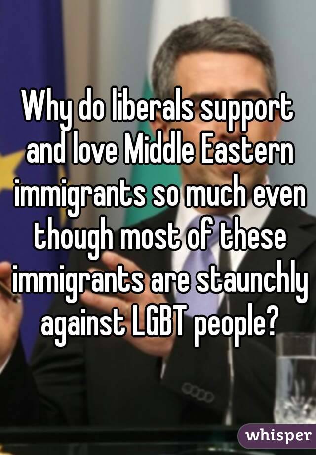 Why do liberals support and love Middle Eastern immigrants so much even though most of these immigrants are staunchly against LGBT people?